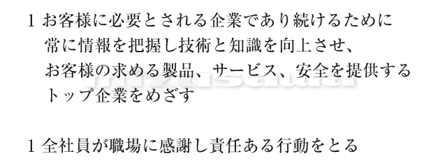 1.お客様に必要とされる企業であり続けるために常に情報を把握し技術と知識を向上させ、お客様の求める製品、サービス、安全を提供するトップ企業をめざす　　1.全社員が職場に感謝し責任ある行動をとる